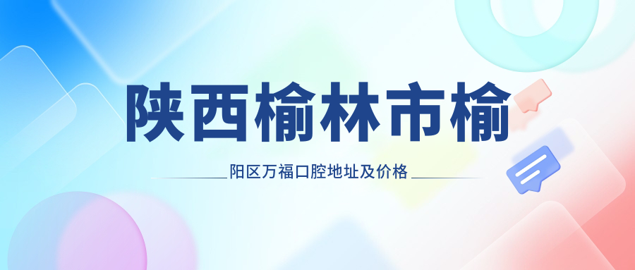 陕西榆林市榆阳区万福口腔地址及价格表公布，含乘车路线和预约方式！