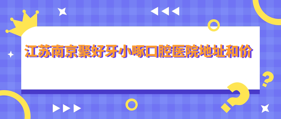 江苏南京聚好牙小啄口腔医院地址和价格表公布，含交通指南和预约方式！