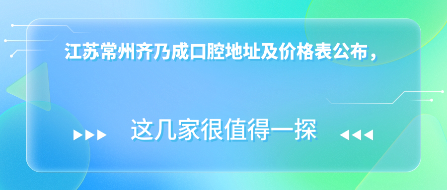 江苏常州齐乃成口腔地址及价格表公布,方便您的就诊指南
