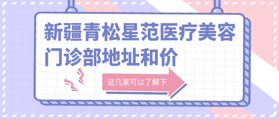 新疆青松星范医疗美容门诊部地址和价格表公布,乌鲁木齐市新市区昆明白路518号阳光天合大厦10楼