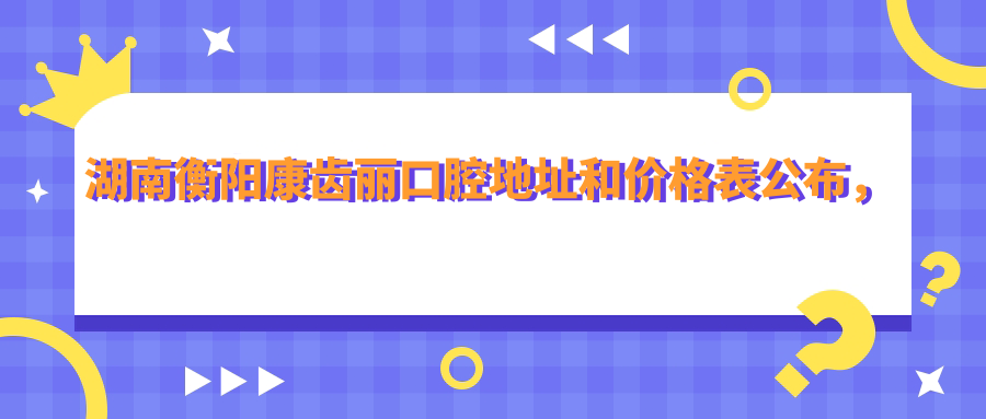 湖南衡阳康齿丽口腔地址和价格表公布,含交通指引和预约方式!