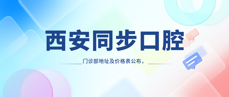 西安同步口腔门诊部地址及价格表公布,含交通路线和预约方式!