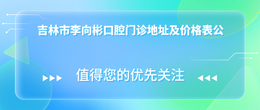 吉林市李向彬口腔门诊地址及价格表公布,内含乘车路线及预约方式