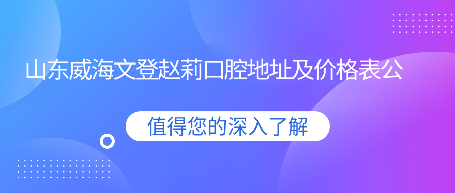 山东威海文登赵莉口腔地址及价格表公布，交通路线详解