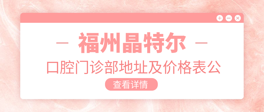 福州晶特尔口腔门诊部地址及价格表公布,交通指南和预约方式详解