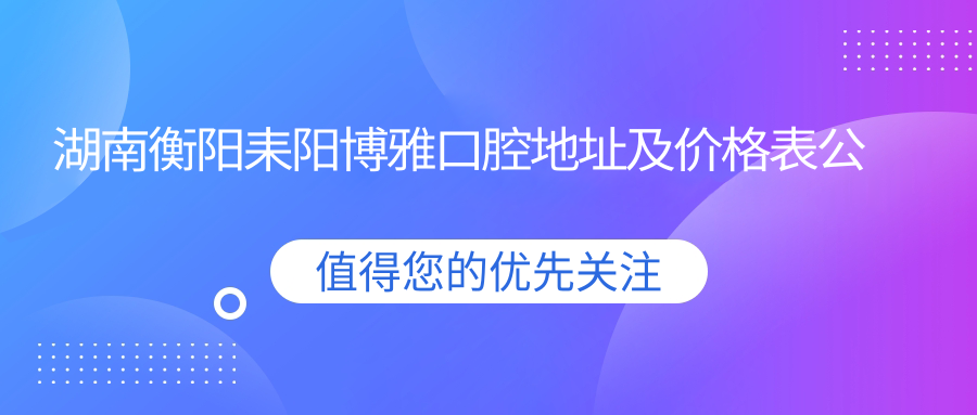 湖南衡阳耒阳博雅口腔地址及价格表公布,内含交通指引和预约方式