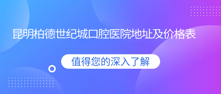 昆明柏德世纪城口腔医院地址及价格表公布,内含交通指南和联系方式