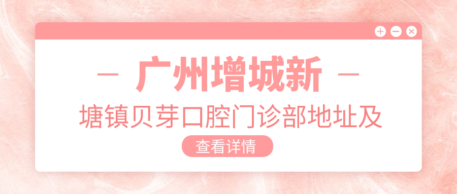 广州增城新塘镇贝芽口腔门诊部地址及价格表公布,交通路线全解析!