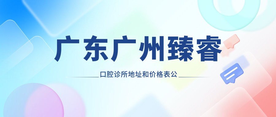 广东广州臻睿口腔诊所地址和价格表公布,含公交路线和联系方式!