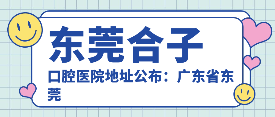 东莞合子口腔医院地址公布:广东省东莞市常平镇常平振华十街6号102、103,包含价格表和到院路线