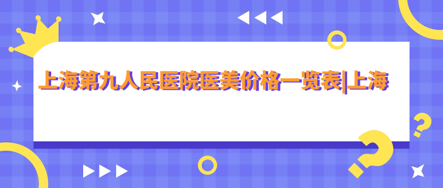 上海第九整形美容医院价格表概览 上海第九整形美容医院价格表概览
