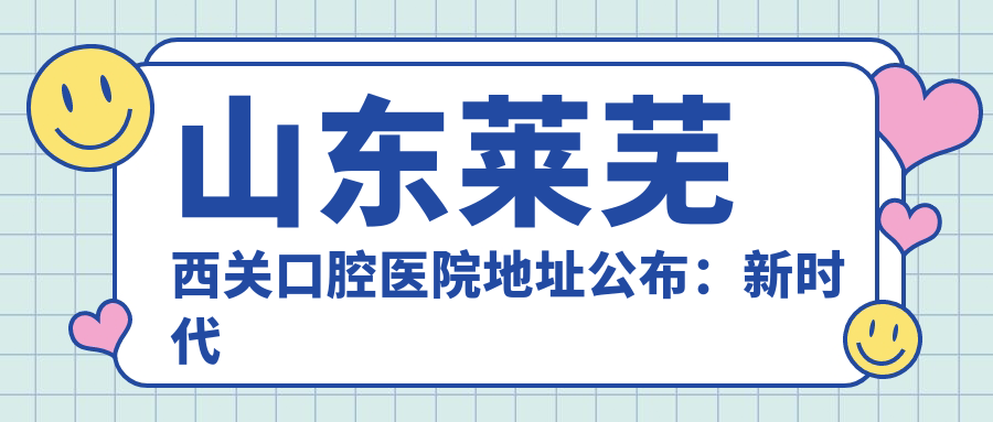 山东莱芜西关口腔医院地址公布：新时代庄园沿街，内含价格表和到院路线指南