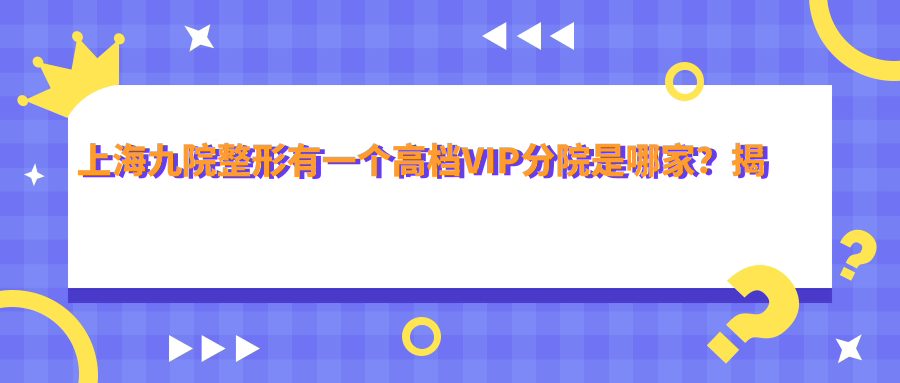 上海九院整形有一个高档VIP分院是哪家?揭秘上海第九整形美容医院价格表与排名
