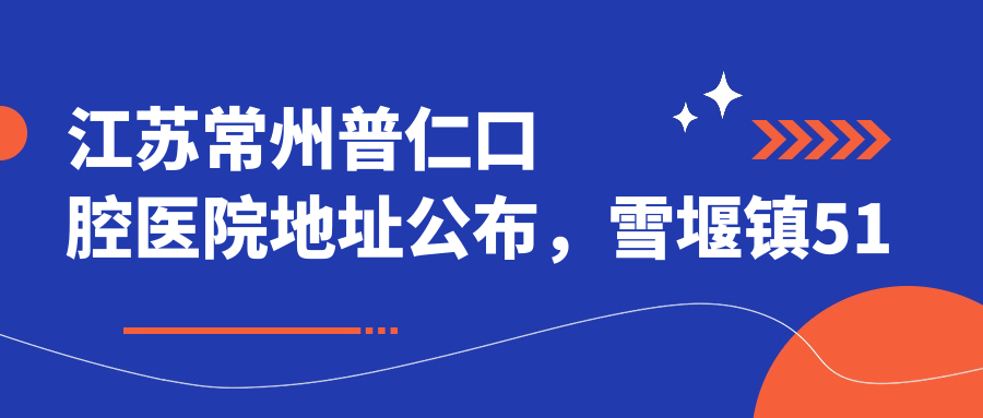 江苏常州普仁口腔医院地址公布,雪堰镇51号就诊攻略+价格表解析