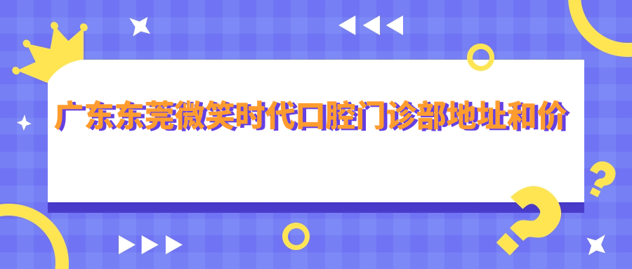 广东东莞微笑时代口腔门诊部地址和价格表公布,内含详细交通路线和联系方式