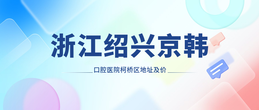 浙江绍兴京韩口腔医院柯桥区地址及价格表公布,交通指南和预约方式详解
