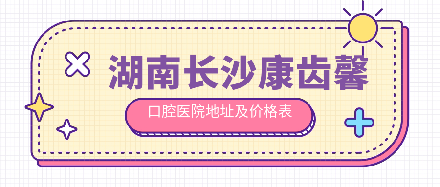 湖南长沙康齿馨口腔医院地址及价格表公布,交通指引及联系方式指南