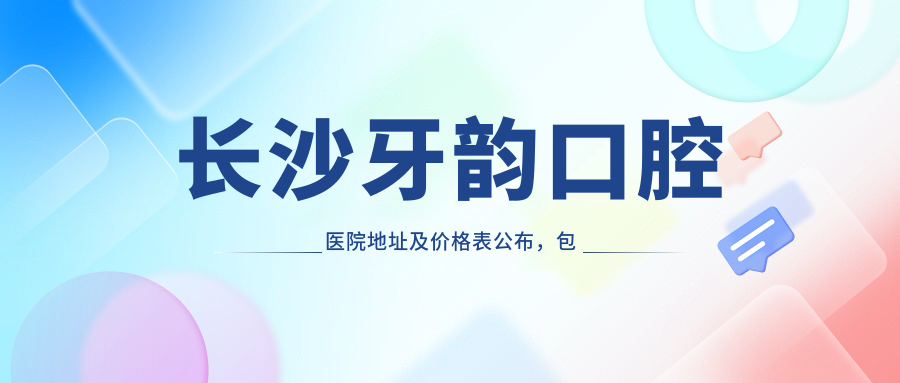 长沙牙韵口腔医院地址及价格表公布，包含乘车路线和预约方式！