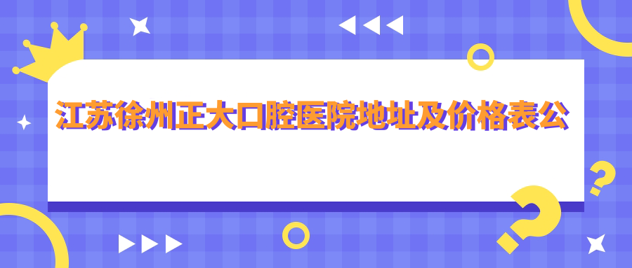 江苏徐州正大口腔医院地址及价格表公布，详细乘车路线指南