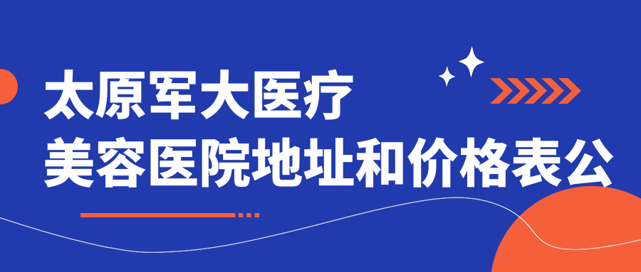 太原军大医疗美容医院地址和价格表公布，内含地铁线路和预约方式！