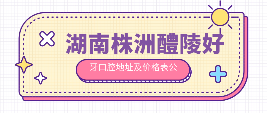 湖南株洲醴陵好牙口腔地址及价格表公布,收藏!含乘车路线和联系方式