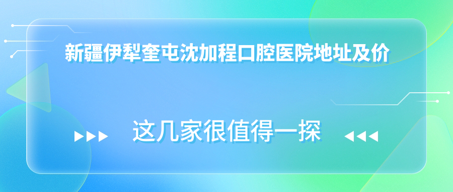 新疆伊犁奎屯沈加程口腔医院地址及价格表公布,交通指南全解析