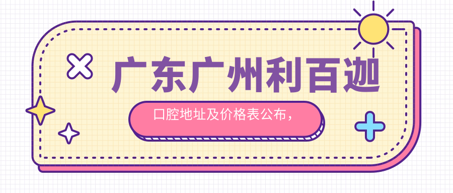 广东广州利百迦口腔地址及价格表公布,含乘车路线和预约方式