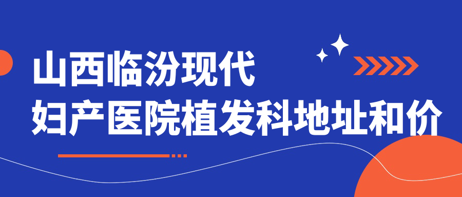 山西临汾现代妇产医院植发科地址和价格表公布，内含交通路线和预约方式