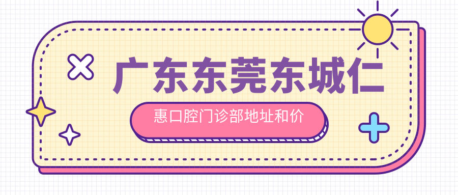 广东东莞东城仁惠口腔门诊部地址和价格表公布,含交通指引和预约方式!