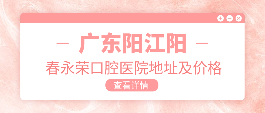 广东阳江阳春永荣口腔医院地址及价格表公布,含交通指引和预约方式