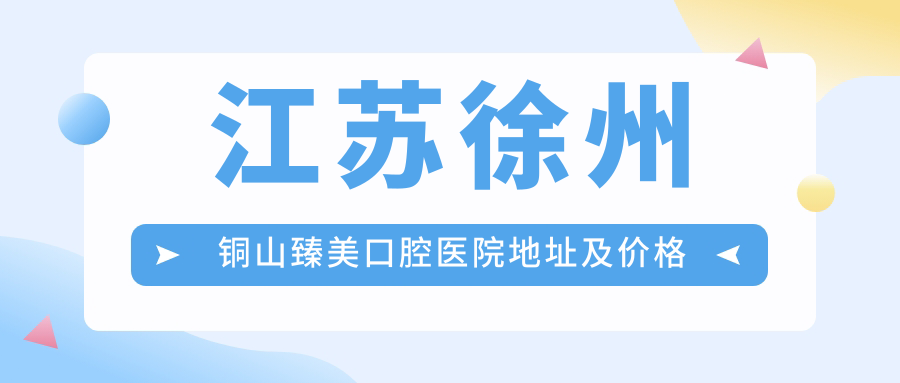 江苏徐州铜山臻美口腔医院地址及价格表公布,内含交通指引和联系方式