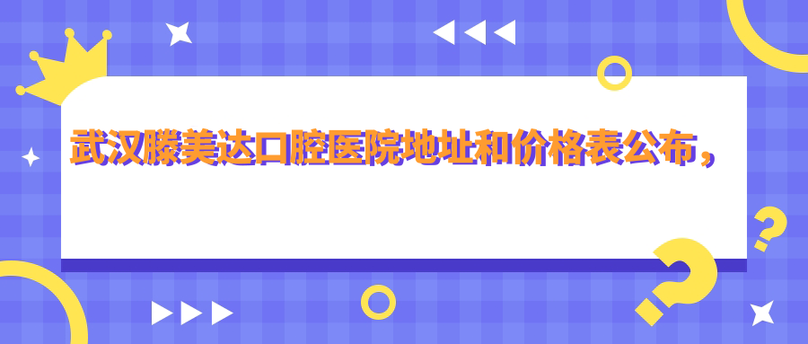 武汉滕美达口腔医院地址和价格表公布,含公交路线和预约方式!