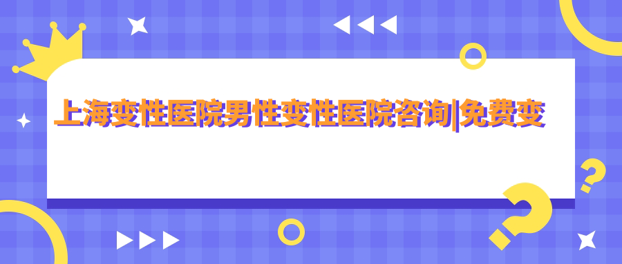 上海变性医院咨询服务 上海变性医院咨询服务