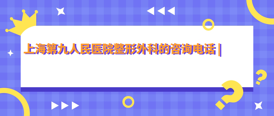 上海第九人民医院整形外科的咨询电话 上海第九人民医院整形外科的咨询电话