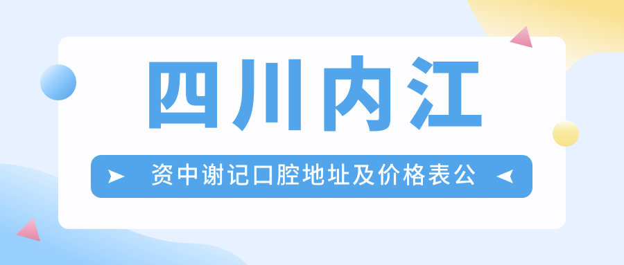 四川内江资中谢记口腔地址及价格表公布，内含乘车路线和预约方式！