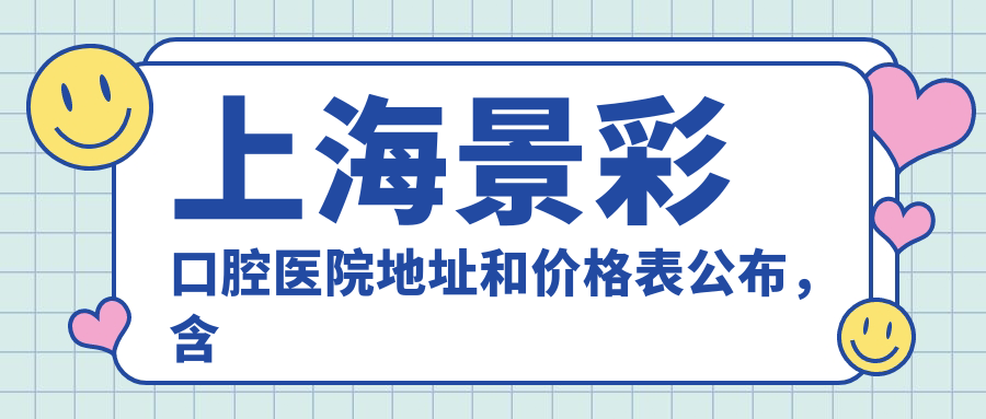 上海景彩口腔医院地址和价格表公布，含地铁路线和预约方式！