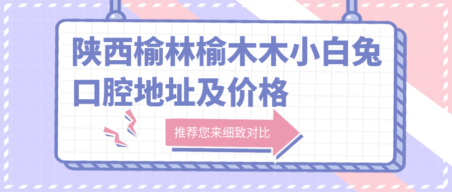 陕西榆林榆木木小白兔口腔地址及价格表公布,含乘车路线和预约方式!