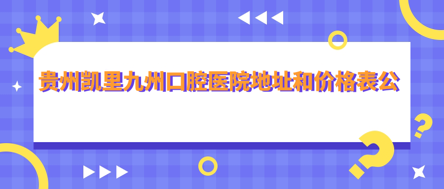 贵州凯里九州口腔医院地址和价格表公布,内含交通指南及预约方式