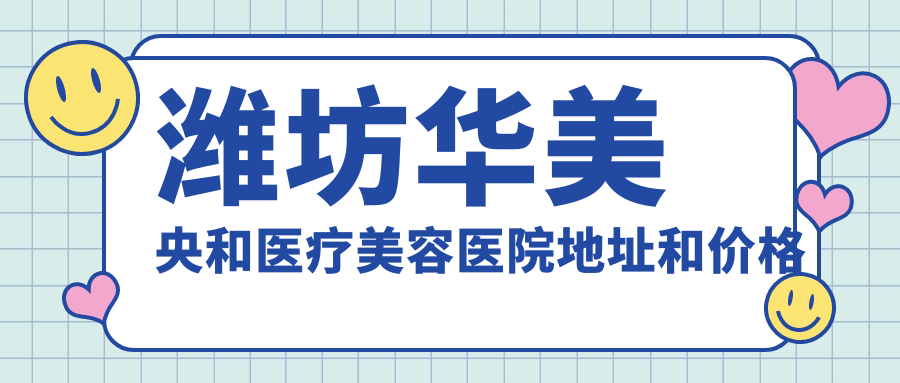 潍坊华美央和医疗美容医院地址和价格表公布,内含交通指南和预约方式