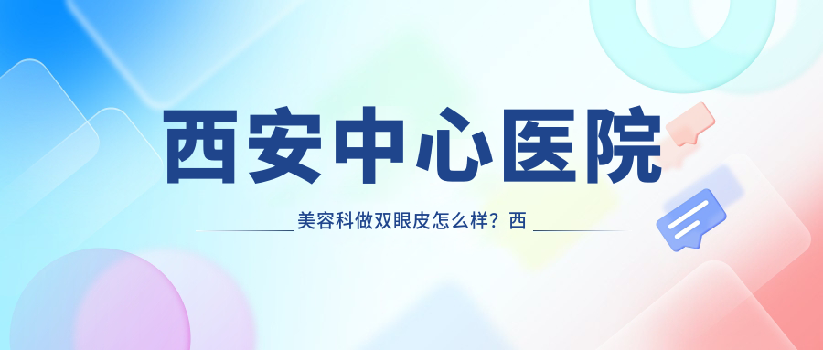 西安中心医院美容科做双眼皮怎么样 西安中心医院美容科做双眼皮怎么样