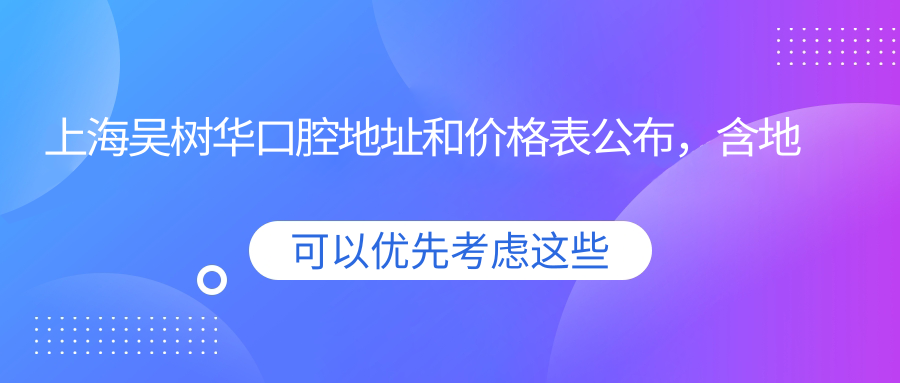 上海吴树华口腔地址和价格表公布，含地铁线路和预约方式！