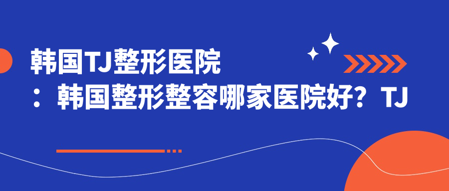 韩国TJ整形医院:韩国整形整容哪家医院好?TJ医院与ID、BK对比