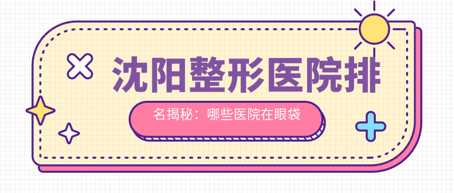 沈阳整形医院排名揭秘:哪些医院在眼袋和双眼皮手术上表现最佳?