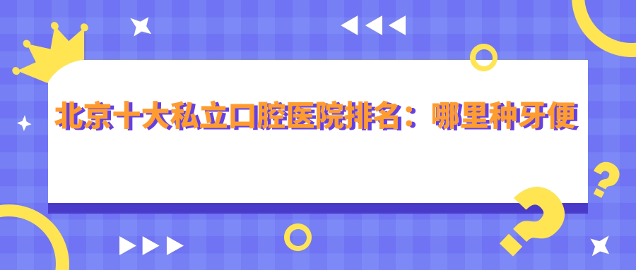 北京十大私立口腔医院排名:哪里种牙便宜又好,口碑最佳医院推荐