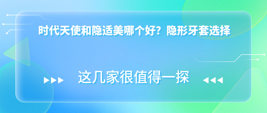 时代天使和隐适美哪个好？隐形牙套选择指南及费用详解