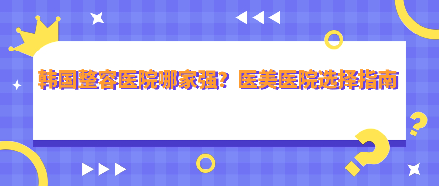 韩国整容医院哪家强?医美医院选择指南及韩国最好的整形医院排名第一推荐