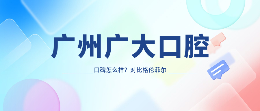 广州广大口腔口碑怎么样?对比格伦菲尔口腔,详解收费标准与正规资质