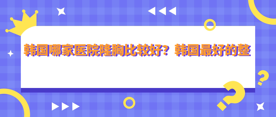 韩国哪家医院隆胸比较好?韩国最好的整形医院排名第一及十大隆胸医院推荐