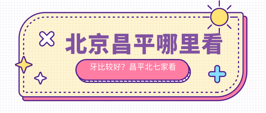 北京昌平哪里看牙比较好?昌平北七家看牙的地方推荐及种牙指南