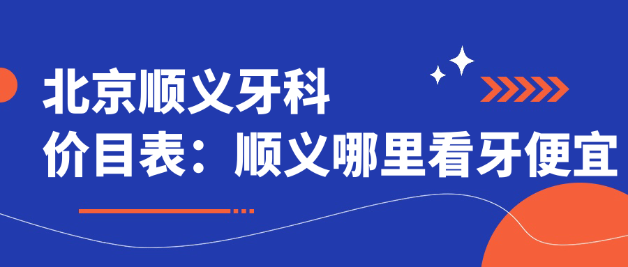 北京顺义牙科价目表:顺义哪里看牙便宜又好?详解顺义口腔医院收费情况